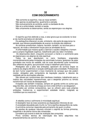 69


                               32
                       COM DISCERNIMENTO
   Não somente os espinhos, mas as rosas também.
   Não apenas os pedregulhos, igualmente a estrada.
   Não exclusivamente as sombras, porém a claridade do dia.
   Não só a enfermidade, também a saúde.
   Não unicamente os desencantos, senão as esperanças e as alegrias.

                                      ***

    O espinho que fere defende a rosa, e esta ignora que se evolando no leve
ar da manhã aromatiza em derredor.
    Os pedregulhos dilaceram os pés, entretanto, são parte da segurança na
estrada, que oferece possibilidades de avanço na direção dos objetivos.
    As sombras amedrontam, todavia, facultam, também, os recursos para o
repouso, de modo a oferecerem forças para as atividades da luz.
    A enfermidade que macera ajuda a valorizar a saúde e desperta o homem
para a própria fragilidade orgânica, trabalhando pelo seu labor imortalista.
     Os desencantos doem, enquanto convocam a mente e o sentimento para
as esperanças e as alegrias da vida espiritual.
   Todos os que deambulam no carro fisiológico, enganados
momentâneamente pelas limitações da caminhada humana, gostariam de estar
guindados aos tronos da vaidade, sob as luzes abundantes quão transitórias
dos refletores da glória, que provocam inveja e trabalham pela loucura.
   Afadigados sob o peso das ambições, aparecem de sorrisos largos os
cultores da alegria efêmera e coração estilhaçado pela ansiedade. Profissionais
do bom humor experimentam o travo insolvente do cansaço que não podem
revelar, obrigados pela compulsória da bajulação popular a desvios da
realidade até às alucinações odientas.
    São afáveis por compromisso dos interêsses imediatos, trabalhando para a
insânia das vacuidades impreenchíveis, que o despertar próximo ou remoto
transformará em travas de desesperação.
    Invejados são também invejosas, sempre em guarda contra os outros que,
segundo êles, são constante ameaça ao trono onde brilham e se desgastam.
    Cercados por amôres compulsórios, que os utilizam para suas próprias
ambições, frustram-se, e experimentam soledade interior, malgrado as
multidões que os ovacionam.

                                      ***

   A rebeldia contra o sofrimento é minoridade espiritual.
   O desespêro face às lutas caracteriza as disposições inferiores do ser.
   A ansiedade descabida pelo triunfo na Terra significa desequilíbrio da razão.
   A acrimônia contumaz responde pelo primarismo de quem a cultiva.
   As paixões de qualquer natureza vinculam o espírito às formas primeiras,
impedindo-o de plainar acima das vicissitudes.
   Considera que exame é teste de avaliação das conquistas.
   Prova constitui técnica de valorização dos bens adquiridos nos
empreendimentos do caminho humano.
 