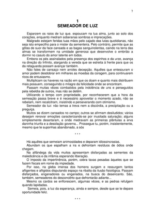 7


                               1
                         SEMEADOR DE LUZ
    Esparzem os raios de luz que. espoucam na tua alma, junto ao solo dos
corações, enquanto medram soberanas sombras e imprecações.
    Malgrado estejam feridas tuas mãos pelo cajado das lutas quotidianas, não
seja isto empecilho para o mister da sementeira. Pelo contrário, permite que as
gôtas de suor da face cansada e as bagas sanguinolentas, caindo na terra das
almas se transformem na umidade generosa que desenvolve o embrião a
dormir no casulo do amor latente em todos.
    Embora os pés assinalados pela presença dos espinhos e da urze, avança
na direção do Infinito, alargando a vereda que se estreita à frente para que os
da retaguarda possam avançar também.
    Não fales de cansaço nem arroles decepção. Aquêles que entesouram o
amor podem desdobrar em milhares as moedas da coragem, para continuarem
ricos de entusiasmo.
    Multiplicam os haveres na razão em que os doam e quanto mais distribuem
mais possuem, conseguindo o milagre da felicidade onde se encontram.
    Passam muitas vêzes combatidos pela indolência de uns e perseguidos
pela rebeldia de outros, mas não se detêm.
    Utilizando o tempo com propriedade, por reconhecerem que a hora da
semeação passa breve e é necessário aproveitar o momento azado, não se
rebelam, nem recalcitram, insistindo e perseverando com otimismo.
    Semeador da luz: não temas a treva nem a discórdia, a precipitação ou a
preguiça.
    Muitos se dizem cansados no campo; outros se afirmam desiludidos; vários
desejam renovar emoções caracterizando-se por inusitada saturação; alguns
simplesmente desertaram, e onde medravam as primeiras plântulas a erva
daninha triunfa e a desolação governa... Prossegue tu, porém, insistentemente,
mesmo que te suponhas abandonado, a sós

                                      ***

    Há aquêles que semeiam animosidades e deparam idiossincrasias.
    Abundam os que espalham a ira e defrontam resíduos de ódios onde
chegam.
    Na alfândega da vida muitos apresentam disfarçadas as sementes da
maledicência e da infâmia esperando liberação.
    O imposto da impertinência, porém, cobra taxas pesadas àqueles que se
fazem fiscais em nome da impiedade.
    Por isso, na gleba imensa dos homens surgem e ressurgem tantos
afligentes e afligidos disputando espaço na ribalta da ilusão fisiológica. Passam
disfarçados, enganadores ou enganados, na busca do desencanto. São,
também, semeadores do desconcêrto que defrontarão adiante...
    Mesmo os cardos se enflorescem, algumas vêzes, e as pedras refulgem
quando lapidadas.
     Semeia, pois, a luz da esperança, ainda e sempre, desde que se te depare
oportunidade feliz.

                                      ***
 