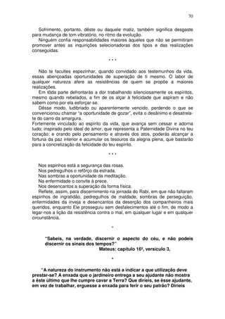 70

   Sofrimento, portanto, dêste ou daquele matiz, também significa desgaste
para mudança de tom vibratório, no ritmo da evolução.
   Ninguém confia responsabilidades maiores àqueles que não se permitiram
promover antes as inquirições selecionadoras dos tipos e das realizações
conseguidas.

                                     ***

    Não te facultes espezinhar, quando convidado aos testemunhos da vida,
essas abençoadas oportunidades de superação de ti mesmo. O labor de
qualquer natureza afere as resistências de quem se propõe a maiores
realizações.
    Em tôda parte defrontarás a dor trabalhando silenciosamente os espíritos,
mesmo quando rebelados, a fim de os alçar à felicidade que aspiram e não
sabem como por ela esforçar-se.
    Dêsse modo, ludibriado ou aparentemente vencido, perdendo o que se
convencionou chamar “a oportunidade de gozar”, evita o desânimo e desatrela-
te do carro da amargura.
Fortemente vinculado ao espírito da vida, que avança sem cessar e adorna
tudo; inspirado pelo ideal do amor, que representa a Paternidade Divina no teu
coração; e orando pelo pensamento e através dos atos, poderás alcançar a
fortuna da paz interior e acumular os tesouros da alegria plena, que bastarão
para a concretização da felicidade do teu espírito.

                                     ***

    Nos espinhos está a segurança das rosas.
    Nos pedregulhos o refôrço da estrada.
    Nas sombras a oportunidade da meditação.
    Na enfermidade o convite à prece.
    Nos desencantos a superação da forma física.
    Reflete, assim, para discernimento na jornada do Rabi, em que não faltaram
espinhos de ingratidão, pedregulhos de maldade, sombras de perseguição,
enfermidades da inveja e desencantos da deserção dos companheiros mais
queridos, enquanto Ele prosseguiu sem desfalecimentos até o fim, de modo a
legar-nos a lição da resistência contra o mal, em qualquer lugar e em qualquer
circunstância.

                                      *

      “Sabeis, na verdade, discernir o aspecto do céu, e não podeis
      discernir os sinais dos tempos?”
                                Mateus: capítulo 16º, versículo 3,

                                      *

    “A natureza do instrumento não está a indicar a que utilização deve
prestar-se? A enxada que o jardineiro entrega a seu ajudante não mostra
a êste último que lhe cumpre cavar a Terra? Que diríeis, se êsse ajudante,
em vez de trabalhar, erguesse a enxada para ferir o seu patrão? Diríeis
 