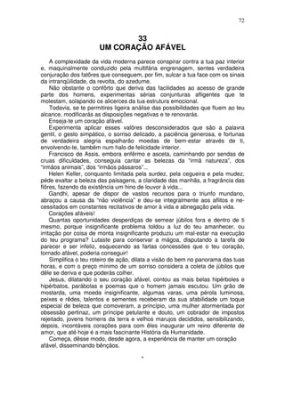 72


                              33
                       UM CORAÇÃO AFÁVEL
     A complexidade da vida moderna parece conspirar contra a tua paz interior
e, maquinalmente conduzido pela multifária engrenagem, sentes verdadeira
conjuração dos fatõres que conseguem, por fim, sulcar a tua face com os sinais
da intranqüilidade, da revolta, do azedume.
     Não obstante o confôrto que deriva das facilidades ao acesso de grande
parte dos homens, experimentas sérias conjunturas afligentes que te
molestam, solapando os alicerces da tua estrutura emocional.
     Todavia, se te permitires ligeira análise das possibilidades que fluem ao teu
alcance, modificarás as disposições negativas e te renovarás.
     Enseja-te um coração afável.
     Experimenta aplicar esses valôres desconsiderados que são a palavra
gentil, o gesto simpático, o sorriso delicado, a paciência generosa, e fortunas
de verdadeira alegria espalharão moedas de bem-estar através de ti,
envolvendo-te, também num halo de felicidade interior.
     Francisco de Assis, embora enfêrmo e asceta, caminhando por sendas de
cruas dificuldades, conseguia cantar as belezas da “irmã natureza”, dos
“irmãos animais”, dos “irmãos pássaros”...
     Helen Keller, conquanto limitada pela surdez, pela cegueira e pela mudez,
péde exaltar a beleza das paisagens, a claridade das manhãs, a fragrância das
flôres, fazendo da existência um hino de louvor à vida...
     Gandhi, apesar de dispor de vastos recursos para o triunfo mundano,
abraçou a causa da “não violência” e deu-se integralmente aos aflitos e ne-
cessitados em constantes recitativos de amor à vida e abnegação pela vida.
     Corações afáveis!
     Quantas oportunidades desperdiças de semear júbilos fora e dentro de ti
mesmo, porque insignificante problema toldou a luz do teu amanhecer, ou
irritação por coisa de monta insignificante produziu um mal-estar na execução
do teu programa? Lutaste para conservar a mágoa, disputando a tarefa de
parecer e ser infeliz, esquecendo as fartas concessões que o teu coração,
tornado afável, poderia conseguir!
     Simplifica o teu roteiro de ação, dilata a visão do bem no panorama das tuas
horas, e com o preço mínimo de um sorriso considera a coleta de júbilos que
dêle se deriva e que poderás colher.
     Jesus, dilatando o seu coração afável, contou as mais belas hipérboles e
hipérbatos, parábolas e poemas que o homem jamais escutou. Um grão de
mostarda, uma moeda insignificante, algumas varas, uma pérola luminosa,
peixes e rêdes, talentos e sementes receberam da sua afabilidade um toque
especial de beleza que comoveram, a princípio, uma mulher atormentada por
obsessão pertinaz, um príncipe petulante e douto, um cobrador de impostos
rejeitado, jovens homens da terra e velhos marujos decididos, sensibilizando,
depois, incontáveis corações para com êles inaugurar um reino diferente de
amor, que até hoje é a mais fascinante História da Humanidade.
     Começa, dêsse modo, desde agora, a experiência de manter um coração
afável, disseminando bênçãos.

                                        *
 