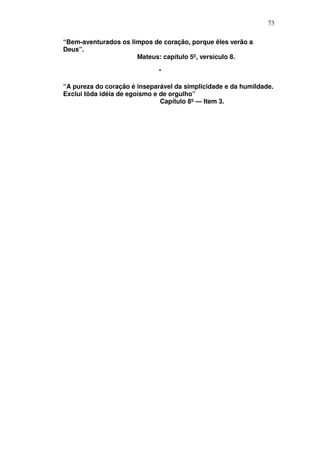 73

“Bem-aventurados os limpos de coração, porque êles verão a
Deus”.
                      Mateus: capítulo 5º, versículo 8.

                              *

“A pureza do coração é inseparável da simplicidade e da humildade.
Exclui tôda idéia de egoísmo e de orgulho”
                               Capítulo 8º — Item 3.
 