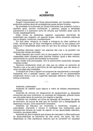 74


                                  34
                              ACIDENTES
    Talvez possas evitá-los.
    Surgem impulsionados por fôrças descontroladas, por injunções negativas,
produzindo acerbas dores de conseqüências quase sempre funestas.
    Na atualidade convulsionada por fôrças tiranizantes que conspiram contra o
equilíbrio geral, ocorrem inumeráveis e adversos, graças à densidade
populacional e à expressiva soma de veículos que transitam pelas ruas do
mundo, desabaladamente.
    Cada minuto as estatísticas registram expressões alarmantes de
acidentados que resgatam, em agonias longas, velhos processos espirituais
que os atingem, incoercível, inevitàvelmente.
    Em face disso, refugia-te na oração e entrega-te às mãos sublimes do
Cristo, facultando que os Seus mensageiros conduzam os teus passos com
segurança e tranqüilidade pelas rotas em que tens de avançar na direção do
futuro.
    Surprêsas dolorosas espiam nas esquinas das ruas e se guardam nos
alcouces das mentes alucinadas.
    Muitos daqueles que cruzam com os teus passos ou te provocam reações
inesperadas estão ultrajados pelos Espíritos Infelizes, iguais a êles mesmos,
atormentando-os, quanto atormentados se encontram.
    Não revides ante provocações, nem te extremunhes conduzindo vibrações
molestas contigo.
    Raciocina crestamento tendo em vista que és valioso na economia do
Planêta e que a tua vida é patrimônio de alta significação, que não deves ar-
riscar nos jogos das frivolidades.
    O discípulo do Cristo é alguém em programa de reajustamento e renovação
tropeçando com o passado culposo, que reaparece em mil apresentações
conspirando contra a paz ou sugerindo reparação edificante mediante o teu
esfôrço enobrecido.

                                     ***

    Acidentes, acidentados!
    Acidentes do trabalho quais bigorna e malho de aflições esfaceladoras,
advertindo.
    Acidentes de veículos em desgovernos de equipamentos ou desajustes
emocionais dos seus condutores, ou surpresas do inesperado, gritando avisos
que não podes deixar de examinar com respeito e atenção.
    Acidentes nas multidões, em forma de agressão da ferocidade, da rapina,
do terrorismo, da loucura de todo jaez em conúbio com a desagregação da
esperança e da paz, como escarmento necessário.
    Acidentes da Natureza em maremotos e terremotos, furacões e
calamidades, chamando o homem à meditação dos substanciais quão
Intransferíveis deveres de cuidar do espírito na sua oportunidade redentora,
transitória, que passa célere.
    Acidentes da alma invigilante sob acúleos da insensatez e sObre pedrouços
da desconsideração do patrimônio da vida carnal, nos quais, não raro,
desperdiças os mais expressivos tesouros que se convertem em escassez
 