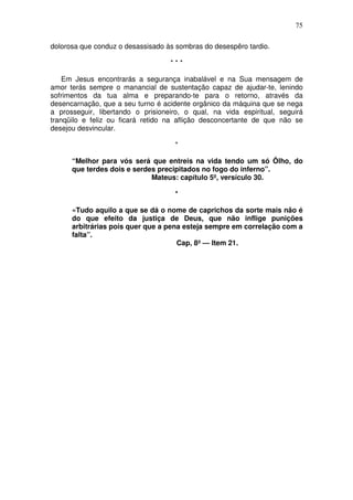 75

dolorosa que conduz o desassisado às sombras do desespêro tardio.

                                   ***

    Em Jesus encontrarás a segurança inabalável e na Sua mensagem de
amor terás sempre o manancial de sustentação capaz de ajudar-te, lenindo
sofrimentos da tua alma e preparando-te para o retorno, através da
desencarnação, que a seu turno é acidente orgânico da máquina que se nega
a prosseguir, libertando o prisioneiro, o qual, na vida espiritual, seguirá
tranqüilo e feliz ou ficará retido na aflição desconcertante de que não se
desejou desvincular.

                                     *

      “Melhor para vós será que entreis na vida tendo um só Ôlho, do
      que terdes dois e serdes precipitados no fogo do inferno”.
                             Mateus: capítulo 5º, versículo 30.

                                     *

      «Tudo aquilo a que se dá o nome de caprichos da sorte mais não é
      do que efeito da justiça de Deus, que não inflige punições
      arbitrárias pois quer que a pena esteja sempre em correlação com a
      falta”.
                                     Cap, 8º — Item 21.
 