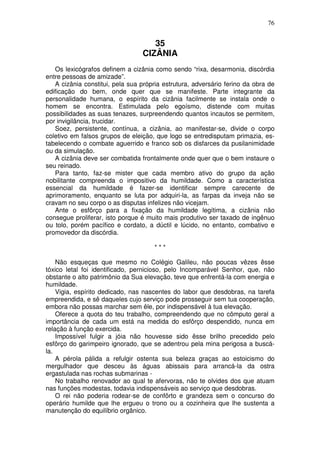 76


                                    35
                                 CIZÂNIA
   Os lexicógrafos definem a cizânia como sendo “rixa, desarmonia, discórdia
entre pessoas de amizade”.
   A cizânia constitui, pela sua própria estrutura, adversário ferino da obra de
edificação do bem, onde quer que se manifeste. Parte integrante da
personalidade humana, o espírito da cizânia facilmente se instala onde o
homem se encontra. Estimulada pelo egoísmo, distende com muitas
possibilidades as suas tenazes, surpreendendo quantos incautos se permitem,
por invigilância, trucidar.
   Soez, persistente, contínua, a cizânia, ao manifestar-se, divide o corpo
coletivo em falsos grupos de eleição, que logo se entredisputam primazia, es-
tabelecendo o combate aguerrido e franco sob os disfarces da pusilanimidade
ou da simulação.
   A cizânia deve ser combatida frontalmente onde quer que o bem instaure o
seu reinado.
   Para tanto, faz-se mister que cada membro ativo do grupo da ação
nobilitante compreenda o impositivo da humildade. Como a característica
essencial da humildade é fazer-se identificar sempre carecente de
aprimoramento, enquanto se luta por adquiri-la, as farpas da inveja não se
cravam no seu corpo o as disputas infelizes não vicejam.
   Ante o esfôrço para a fixação da humildade legítima, a cizânia não
consegue proliferar, isto porque é muito mais produtivo ser taxado de ingênuo
ou tolo, porém pacífico e cordato, a dúctil e lúcido, no entanto, combativo e
promovedor da discórdia.

                                      ***

    Não esqueças que mesmo no Colégio Galileu, não poucas vêzes êsse
tóxico letal foi identificado, pernicioso, pelo Incomparável Senhor, que, não
obstante o alto patrimônio da Sua elevação, teve que enfrentá-la com energia e
humildade.
    Vigia, espírito dedicado, nas nascentes do labor que desdobras, na tarefa
empreendida, e sê daqueles cujo serviço pode prosseguir sem tua cooperação,
embora não possas marchar sem êle, por indispensável à tua elevação.
    Oferece a quota do teu trabalho, compreendendo que no cômputo geral a
importância de cada um está na medida do esfôrço despendido, nunca em
relação à função exercida.
    Impossível fulgir a jóia não houvesse sido êsse brilho precedido pelo
esfôrço do garimpeiro ignorado, que se adentrou pela mina perigosa a buscá-
la.
    A pérola pálida a refulgir ostenta sua beleza graças ao estoicismo do
mergulhador que desceu às águas abissais para arrancá-la da ostra
ergastulada nas rochas submarinas -
    No trabalho renovador ao qual te afervoras, não te olvides dos que atuam
nas funções modestas, todavia indispensáveis ao serviço que desdobras.
    O rei não poderia rodear-se de confôrto e grandeza sem o concurso do
operário humilde que lhe ergueu o trono ou a cozinheira que lhe sustenta a
manutenção do equilíbrio orgânico.
 