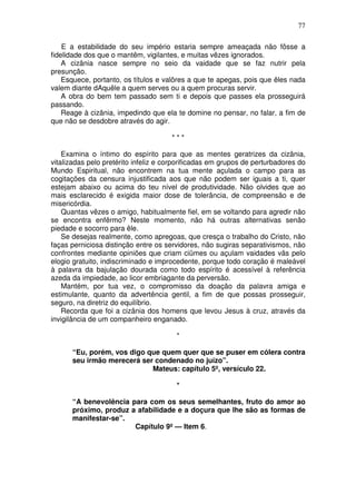 77

    E a estabilidade do seu império estaria sempre ameaçada não fôsse a
fidelidade dos que o mantêm, vigilantes, e muitas vêzes ignorados.
    A cizânia nasce sempre no seio da vaidade que se faz nutrir pela
presunção.
    Esquece, portanto, os títulos e valôres a que te apegas, pois que êles nada
valem diante dAquêle a quem serves ou a quem procuras servir.
    A obra do bem tem passado sem ti e depois que passes ela prosseguirá
passando.
    Reage à cizânia, impedindo que ela te domine no pensar, no falar, a fim de
que não se desdobre através do agir.

                                      ***

    Examina o íntimo do espírito para que as mentes geratrizes da cizânia,
vitalizadas pelo pretérito infeliz e corporificadas em grupos de perturbadores do
Mundo Espiritual, não encontrem na tua mente açulada o campo para as
cogitações da censura injustificada aos que não podem ser iguais a ti, quer
estejam abaixo ou acima do teu nível de produtividade. Não olvides que ao
mais esclarecido é exigida maior dose de tolerância, de compreensão e de
misericórdia.
    Quantas vêzes o amigo, habitualmente fiel, em se voltando para agredir não
se encontra enfêrmo? Neste momento, não há outras alternativas senão
piedade e socorro para êle.
    Se desejas realmente, como apregoas, que cresça o trabalho do Cristo, não
faças perniciosa distinção entre os servidores, não sugiras separativismos, não
confrontes mediante opiniões que criam ciümes ou açulam vaidades vãs pelo
elogio gratuito, indiscriminado e improcedente, porque todo coração é maleável
à palavra da bajulação dourada como todo espírito é acessível à referência
azeda da impiedade, ao licor embriagante da perversão.
    Mantém, por tua vez, o compromisso da doação da palavra amiga e
estimulante, quanto da advertência gentil, a fim de que possas prosseguir,
seguro, na diretriz do equilíbrio.
    Recorda que foi a cizânia dos homens que levou Jesus à cruz, através da
invigilância de um companheiro enganado.

                                        *

      “Eu, porém, vos digo que quem quer que se puser em cólera contra
      seu irmão merecerá ser condenado no juízo”.
                            Mateus: capítulo 5º, versículo 22.

                                        *

      “A benevolência para com os seus semelhantes, fruto do amor ao
      próximo, produz a afabilidade e a doçura que lhe são as formas de
      manifestar-se”.
                       Capítulo 9º — Item 6.
 