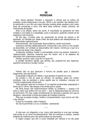 78


                                   36
                                PERDOAR
    Sim, deves perdoar! Perdoar e esquecer a ofensa que te colheu de
surprêsa, quase dilacerando a tua paz. Afinal, o teu opositor não desejou ferir-
te realmente, e, se o fêz com essa intenção, perdoa ainda, perdoa-o com maior
dose de compaixão e amor. Ele deve estar enfêrmo, credor, portanto, da
misericórdia do perdão.
    Ante a tua aflição, talvez ele sorria. A insanidade se apresenta em face
múltipla e uma delas é a impiedade, outra o sarcasmo, podendo revestir-se de
aspectos muito diversos.
    Se êle agiu, cruciado pela ira, assacando as armas da calúnia e da
agressão, foi vitimado por cilada infeliz da qual poderá sair desequilibrado ou
comprometido orgãnicamente.
    Possivelmente, não irá perceber êsse problema, senão mais tarde.
    Quando te ofendeu deliberadamente, conduzindo o teu nome e o teu caráter
ao descrédito, em verdade se desacreditou êle mesmo. Continuas o que és e
não o que ele disse a teu respeito.
    Conquanto justifique manter a animosidade contra tua pessoa, evitando a
reaproximação, alimenta miasmas que lhe fazem mal e se abebera da
alienação com indisfarçável presunção.
    Perdoa, portanto, seja o que fôr e a quem fôr.
    O perdão beneficia aquêle que perdoa, por propiciar-lhe paz espiritual,
equilíbrio emocional e lucidez mental.

                                      ***

    Felizes são os que possuem a fortuna do perdão para a distender
largamente, sem parcimônia.
    O perdoado é alguém em débito; o que perdoou é espírito em lucro.
    Se revidas o mal és igual ao ofensor; se perdoas, estás em melhor
condição; mas se perdoas e amas aquêle que te maltratou, avanças em
marcha invejável pela rota do bem.
    Todo agressor sofre em si mesmo. É um espírito envenenado, espargindo o
tóxico que o vitima. Não desças a êle senão para o ajudar.
    Há tanto tempo não experimentavas aflição ou problema — graças à fé
clara e nobre que esflora em tua alma — que te desacostumaste ao convívio
do sofrimento. Por isso, estás considerando em demasia o petardo com que te
atingiram, valorizando a ferida que podes de imediato cicatrizar.
    Pelo que se passa contigo, medita e compreenderás o que ocorre com êle,
o teu ofensor.
    O que te é inusitado, nêle é habitual.
    Se não te permitires a ira ou a rebeldia —perdoarás!

                                      ***

    A mão que, em afagando a tua, crava nela espinhos e urze que carrega,
está ferida ou se ferirá simultaneamente. Não lhe retribuas a atitude, usando
estiletes de violência para não aprofundares as lacerações.
    O regato singelo, que tem o curso Impedido por calhaus e os não pode
 