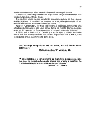 79

afastar, contorna-os ou pára, a fim de ultrapassá-los e seguir adiante.
    A natureza violentada pela tormenta responde ao ultraje reverdescendo tudo
e logo multiplicando flôres e grãos.
    E o pântano infeliz, na sua desolação, quando se adorna de luar, parece
receber o perdão da paisagem e a benéfica esperança da oportunidade de ser
drenado brevemente, transformando-se em jardim.
    Que é o “Consolador”, que hoje nos conforta e esclarece, conduzindo uma
plêiade de Embaixadores dos Céus para a Terra, em missão de misericórdia e
amor, senão o perdão de Deus aos nossos erros, por intercessão de Jesus?
    Perdoa, sim, e intercede ao Senhor por aquêlo que te ofende, olvidando
todo o mal que ele supõe ter-te feito ou que supões que êle te fêz, e, se o
conseguires, ama-o, assim mesmo como êle é.

                                      *

      “Não vos digo que perdoeis até sete vezes, mas até setenta vezes
      sete vezes”.
                          Mateus: capítulo 18º, versículo 22.

                                      *

      “A misericórdia é o complemento da brandura, porqüanto aquele
      que não for misericordioso não poderá ser brando e pacífico. Ela
      consiste no esquecimento e no perdão das ofensas”.
                                   Capítulo 10º — Item 4.
 