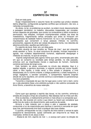 80


                                 37
                         ESPÍRITO DA TREVA
    Está em toda parte.
    Surge inesperadamente e assume faces de surprêsa que produz estados
dalma afligentes, configurando pungentes conflitos que conduzem, não raro, a
nefandas conseqüências.
    As vêzes, no lar, os problemas se avultam, na ordem moral, desconcertando
a paisagem doméstica; no trabalho, discussões inesperadas, por nonadas,
tomam aspectos de gravidade, que conduz os contendores a ódios virulentos e
perniciosos; nas relações, irrompem incompreensões urdidas nas teias da
maledicência, fragmentando velhas amizades que antes se firmavam em
compromissos de lealdade fraterna Inamovível; na rua e nas conduções gera
inquietações que consomem e lança pessoas infelizes no caminho,
provocantes, capazes de atirar por coisas de pequena monta, nos rebordos de
abismos profundos, aquêles que defrontam...
    É o espírito da treva. Está, sim, em tõda parte.
    Membro atuante do que constitui as “fôrças do mau”, que por enquanto
ainda assolam a Terra, na atual conjuntura do planêta, irrompe inspirando e
agindo, nos múltiplos departamentos humanos, objetivando desagregar e
infelicitar as criaturas, no que se compraz.
     Espírito estigmatizado pela agonia íntima que sofre, envenenado pelo ódio
em que se consome ou revoltado pelo tempo perdido, na vida passada,
sintoniza com as imperfeições morais e espirituais do homem, mantendo
comércio pernicioso de longo curso.
    Está, também, às vêzes, encarnado no círculo das afeições. Aqui é o
espôso rebelde, a genitora alucinada, a nubente corroída por ciúme injustifi-
cável, o filho ingrato, o irmão venal, a filha viciada e ultrajante, a irmã
desassisada; ali é o vizinho irritante, o colega pusilânime, o chefe mesquinho, o
amigo negligente, o servidor cansativo, o companheiro hipócrita exigindo
atitude de sumo equilíbrio, em convite contínuo à serenidade e à perseverança
nos bons propósitos.
    Transmite a impressão de que não há lugar para o amor nem o bem, como
se a vida planetária fôsse uma arbitrária punição e não sublime concessão do
Amor Divino, a benefício da nossa redenção.

                                      ***

   Como quer que apareça o espírito das trevas, no teu caminho, enfrenta-o
simples de coração e limpo de consciência. Não debatas nem te irrites com êle.
   Ante os doentes, o medicamento primeiro e mais eficaz é a compaixão que -
se lhes dá, não levando em conta o que dizem ou fazem por considerar que
estão fora da razão e do discernimento, pela ausência da saúde.
   Arma-te a todo instante com a prece e põe o capacete da piedade,
conduzindo a luz da misericórdia para clarificar o caminho e vencerás em qual-
quer luta, permanecendo livre face a qualquer das suas ciladas.
   E quando, enfraquecido na luta, o espírito da treva estiver a vencer-te após
exasperar-te danosamente, quase colimando por empurrar-te ao fôsso da
insensatez, lembra-te de Jesus e dize:
   - Afasta-te de mim, espírito do mal —, e avança sem parar na direção do
 