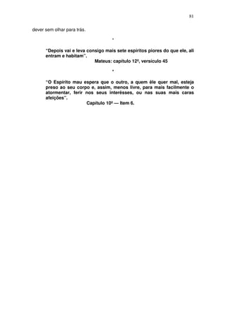 81

dever sem olhar para trás.

                                    *

      “Depois vai e leva consigo mais sete espíritos piores do que ele, ali
      entram e habitam”.
                            Mateus: capítulo 12º, versículo 45

                                    *

      “O Espírito mau espera que o outro, a quem êle quer mal, esteja
      preso ao seu corpo e, assim, menos livre, para mais facilmente o
      atormentar, ferir nos seus interêsses, ou nas suas mais caras
      afeições”.
                        Capítulo 10º — Item 6.
 