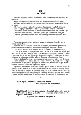 82


                                    38
                                  LOUVOR
   A manhã esplende jubilosa, louvando a terra adormecida com a dádiva do
despertar.
   A vida canta estuante ao nascer do dia, louvando a mensagem da luz.
   As flôres sorriem perfumes ao contato dos raios selares, louvando a graça
do calor.
   A terra umedecida produz, louvando a felicidade da doação fertilizante.
   O rio abraça jubilosamente o oceano, louvando a amplidão marinha.
   O diamante brilha, louvando as marteladas lapidadoras que o fizeram fulgir.
   O homem ama, louvando a oferenda divina que lhe felicita o coração.
   O crente ajoelha-se ditoso e louva o Senhor agradecendo a dádiva da fé.

                                      ***

    Flutuando, corre a nuvem louvando a oportunidade de distender-se na
atmosfera rarefeita.
    A árvore cresce e louva o solo que a viu nascer, estendendo galhos que
projetam sombra acolhedora, multiplicando bênçãos de flõres e frutos...
    Tôda a vida na terra é um hino de louvor ao Senhor de tôdas as coisas.
    O sol que brilha, o coração que ama, a ave que canta, as mãos que
socorrem, a flor que perfuma, o ser que perdoa, o diamante que fulge, o senti-
mento que ajuda, são manifestações do espírito de louvor que vivifica o mundo,
entoando a. música de gratidão à Fonte Doadora e Soberana da Vida.
    Através do trabalho ativo e continuado, entoa, também, o teu hino de louvor
ao feliz ensejo de realização na terra dolorida, fazendo dos braços
instrumentos de progresso que gera a harmonia e do coração harpa divina a
modular contínua canção de esperança e paz.
    Agora que encontraste a Doutrina Espírita que te liberta da pesada canga da
ignorância e que te dá ao lado do discernimento o entusiasmo e o amor à vida,
louva e agradece a Deus a felicidade que ora te enriquece, distribuindo as
flôres da tua alegria íntima em forma de caridade para com todos e amor a tudo
e todos, jubiloso ao claro sol da legítima razão de viver: servir para redimir-se!

                                        *

      “Todo o povo, vendo isto, deu louvor a Deus”
                             Lucas: capítulo 18º, versículo 43.

                                        *

      “Espiritismo! doutrina consoladora e bendita! felizes dos que te
      conhecem e tiram proveito dos salutares ensinamentos dos
      Espíritos do Senhor!”
                    Capítulo 10º — Item 18, parágrafo 2.
 