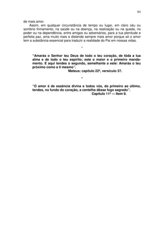 84

de mais amor.
    Assim, em qualquer circunstância de tempo ou lugar, em claro céu ou
sombrio firmamento, na saúde ou na doença, na realização ou na queda, no
poder ou na dependência, entre amigos ou adversários, para a tua plenitude e
perfeita paz, ama muito mais e distende sempre mais amor porque só o amor
tem a substância essencial para traduzir a realidade do Pai em nossas vidas.

                                     *

     “Amarás o Senhor teu Deus de todo o teu coração, de tôda a tua
     alma e de todo o teu espírito; este o maior e o primeiro manda-
     mento. E aqui tendes o segundo, semelhante a este: Amarás o teu
     próximo como a ti mesmo”.
                          Mateus: capítulo 22º, versículo 37.

                                     *

     “O amor é de essência divina e todos vós, do primeiro ao último,
     tendes, no fundo do coração, a centelha dêsse fogo sagrado”.
                                          Capítulo 11º — Item 9.
 
