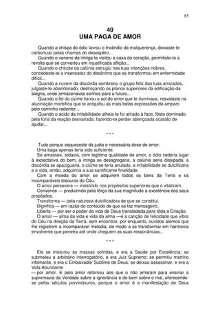85


                                40
                         UMA PAGA DE AMOR
    Quando a chispa do ódio lavrou o Incêndio da malquerença, deixaste-te
carbonizar pelas chamas do desespêro...
    Quando o veneno da intriga te visitou a casa do coração, permitiste-te a
revolta que se converteu em injustificada aflição...
    Quando o chicote da calúnia estrugiu nas tuas intenções nobres,
concedeste-te a insensatez do desânimo que se transformou em enfermidade
difícil...
    Quando a nuvem da discórdia sombreou o grupo feliz das tuas amizades,
julgaste-te abandonado, destroçando os planos superiores da edificação da
alegria, onde armazenavas sonhos para o futuro...
    Quando o fel do ciúme tisnou o sol do amor que te iluminava, resvalaste na
alucinação morbífica que te aniquilou as mais belas expressões de amparo
pelo caminho redentor...
    Quando o ácido da irritabilidade alheia te foi atirado à face, fôste dominado
pela fúria da reação desvairada, fazendo-te perder abençoada ocasião de
ajudar...

                                       ***

   Tudo porque esqueceste da justa e necessária dose de amor.
   Uma baga apenas teria sido suficiente.
   Se amasses, todavia, com legítima qualidade de amor, o ódio cederia lugar
à expectativa do bem, a intriga se desagregaria, a calúnia seria dissipada, a
discórdia se apaziguaria, o ciúme se teria anulado, a irritabilidade se dulcificaria
e a vida, então, adquiriria a sua santificante finalidade.
   Com a moeda do amor se adquirem todos os bens da Terra e os
incomparáveis tesouros do Céu.
   O amor persevera — insistindo nos propósitos superiores que o vitalizam.
   Convence — produzindo pela fôrça da sua magnitude a excelência dos seus
propósitos.
   Transforma — pela natureza dulcificadora de que se constitui.
   Dignifica — em razão do conteúdo de que se faz mensageiro.
   Liberta — por ser o poder da vida de Deus transladada para tôda a Criação.
   O amor — alma da vida e vida da alma —é a canção de felicidade que vibra
do Céu na direção da Terra, sem encontrar, por enquanto, ouvidos atentos que
lhe registrem a incomparável melodia, de modo a se transformar em harmonia
envolvente que penetra até onde cheguem as suas ressonâncias...

                                       ***

   Ele se misturou às massas sofridas, e era a Saúde por Excelência; se
submeteu a arbitrário interrogatório, e era Juiz Supremo; se permitiu martírio
infamante, e era o Embaixador Sublime de Deus; se deixou assassinar, e era a
Vida Abundante
— por amor. E pelo amor retornou aos que o não amaram para ensinar a
supremacia da Verdade sobre a ignorância e do bem sobre o mal, oferecendo-
se pelos séculos porvindouros, porque o amor é a manifestação de Deus
 