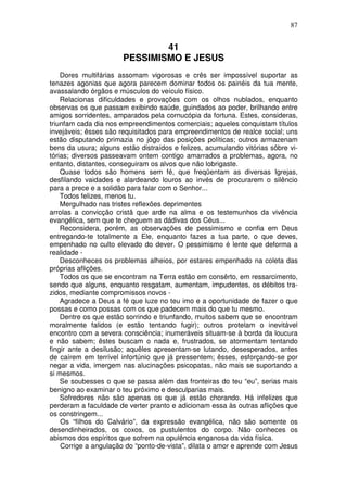 87


                               41
                       PESSIMISMO E JESUS
    Dores multifárias assomam vigorosas e crês ser impossível suportar as
tenazes agonias que agora parecem dominar todos os painéis da tua mente,
avassalando órgãos e músculos do veículo físico.
    Relacionas dificuldades e provações com os olhos nublados, enquanto
observas os que passam exibindo saúde, guindados ao poder, brilhando entre
amigos sorridentes, amparados pela cornucópia da fortuna. Estes, consideras,
triunfam cada dia nos empreendimentos comerciais; aqueles conquistam títulos
invejáveis; êsses são requisitados para empreendimentos de realce social; uns
estão disputando primazia no jôgo das posições políticas; outros armazenam
bens da usura; alguns estão distraídos e felizes, acumulando vitórias sôbre vi-
tórias; diversos passeavam ontem contigo amarrados a problemas, agora, no
entanto, distantes, conseguiram os alvos que não lobrigaste.
    Quase todos são homens sem fé, que freqüentam as diversas Igrejas,
desfilando vaidades e alardeando louros ao invés de procurarem o silêncio
para a prece e a solidão para falar com o Senhor...
    Todos felizes, menos tu.
    Mergulhado nas tristes reflexões deprimentes
arrolas a convicção cristã que arde na alma e os testemunhos da vivência
evangélica, sem que te cheguem as dádivas dos Céus...
    Reconsidera, porém, as observações de pessimismo e confia em Deus
entregando-te totalmente a Ele, enquanto fazes a tua parte, o que deves,
empenhado no culto elevado do dever. O pessimismo é lente que deforma a
realidade -
    Desconheces os problemas alheios, por estares empenhado na coleta das
próprias aflições.
    Todos os que se encontram na Terra estão em consêrto, em ressarcimento,
sendo que alguns, enquanto resgatam, aumentam, impudentes, os débitos tra-
zidos, mediante compromissos novos -
    Agradece a Deus a fé que luze no teu imo e a oportunidade de fazer o que
possas e como possas com os que padecem mais do que tu mesmo.
    Dentre os que estão sorrindo e triunfando, muitos sabem que se encontram
moralmente falidos (e estão tentando fugir); outros protelam o inevitável
encontro com a severa consciência; inumeráveis situam-se à borda da loucura
e não sabem; êstes buscam o nada e, frustrados, se atormentam tentando
fingir ante a desilusão; aquêles apresentam-se lutando, desesperados, antes
de caírem em terrível infortúnio que já pressentem; êsses, esforçando-se por
negar a vida, imergem nas alucinações psicopatas, não mais se suportando a
si mesmos.
    Se soubesses o que se passa além das fronteiras do teu “eu”, serias mais
benigno ao examinar o teu próximo e desculparias mais.
    Sofredores não são apenas os que já estão chorando. Há infelizes que
perderam a faculdade de verter pranto e adicionam essa às outras aflições que
os constringem...
    Os “filhos do Calvário”, da expressão evangélica, não são somente os
desendinheirados, os coxos, os pustulentos do corpo. Não conheces os
abismos dos espíritos que sofrem na opulência enganosa da vida física.
    Corrige a angulação do “ponto-de-vista”, dilata o amor e aprende com Jesus
 