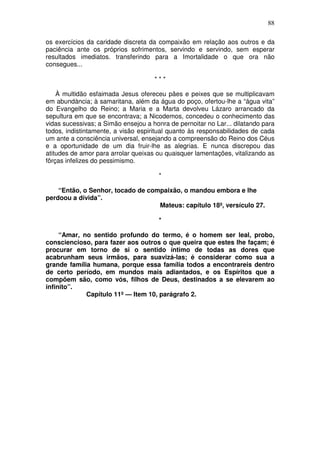 88

os exercícios da caridade discreta da compaixão em relação aos outros e da
paciência ante os próprios sofrimentos, servindo e servindo, sem esperar
resultados imediatos. transferindo para a Imortalidade o que ora não
consegues...

                                     ***

    À multidão esfaimada Jesus ofereceu pães e peixes que se multiplicavam
em abundància; à samaritana, além da água do poço, ofertou-lhe a “água vita”
do Evangelho do Reino; a Maria e a Marta devolveu Lázaro arrancado da
sepultura em que se encontrava; a Nicodemos, concedeu o conhecimento das
vidas sucessivas; a Simão ensejou a honra de pernoitar no Lar... dilatando para
todos, indistintamente, a visão espiritual quanto às responsabilidades de cada
um ante a consciência universal, ensejando a compreensão do Reino dos Céus
e a oportunidade de um dia fruir-lhe as alegrias. E nunca discrepou das
atitudes de amor para arrolar queixas ou quaisquer lamentações, vitalizando as
fôrças infelizes do pessimismo.

                                       *

    “Então, o Senhor, tocado de compaixão, o mandou embora e lhe
perdoou a dívida”.
                                   Mateus: capítulo 18º, versículo 27.

                                       *

     “Amar, no sentido profundo do termo, é o homem ser leal, probo,
consciencioso, para fazer aos outros o que queira que estes lhe façam; é
procurar em torno de si o sentido íntimo de todas as dores que
acabrunham seus irmãos, para suavizá-las; é considerar como sua a
grande família humana, porque essa família todos a encontrareis dentro
de certo período, em mundos mais adiantados, e os Espíritos que a
compõem são, como vós, filhos de Deus, destinados a se elevarem ao
infinito”.
             Capítulo 11º — Item 10, parágrafo 2.
 