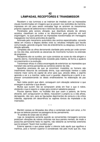 89


                       42
       LÂMPADAS, RECEPTORES E TRANSMISSOR
    Recebem o raio luminoso e se inebriam de imediato com as impressões
visuais transformadas em imagens que se gravam nos recônditos da memória,
impressas em côr para serem evocadas logo se acionem os mecanismos
próprios capazes de selecioná-las e retirá-las dos arquivos neuroniais.
    Penetrados pela sonora vibração, que deambula através da câmara
acústica, classificam os ruídos e os discriminam para gravá-los em sutil
engrenagem, na qual perduram as impressões transformadas em mensagens
inapagáveis nos fulcros profundos do espírito.
    Acionada pelo mecanismo automático dos centros especializados, converte
idéias em música e dispara dardos orais ou veludosa melopéia que faculta
comunicação, gerando singular meio de entendimento ou desgraça, conforme a
direção aplicada.
    Lâmpadas são os olhos derramando claridade pela senda por onde correm
os rios dos dias, acionando as alavancas do movimento humano na extensão
do progresso.
    Receptores são os ouvidos, por cujos condutos as vozes da vida atingem o
espírito eterno, momentâneamente revestido pela matéria, de forma a ajudá-lo
no crescimento e na evolução.
    Transmissor eficaz é a bôca encarregada de exteriorizar as impressões que
transitam dos centros pensantes ao comércio exterior da vida.
    Aparelhos preciosos de que se encontram investidos os homens são
inestimáveis tesouros da concessão divina, cuja valorização merece a cada
instante maior soma do capital de amor para que, através dêles, o espírito
aprenda a ver e a marchar, saiba ouvir e guardar, disponha-se a sentir e ex-
pressar consubstanciando os ideais enobrecedores na elaboração da paz
íntima.
    Nem todos porém que vêem, conseguem com elevação selecionar o que
enxergam e assimilar o que devem.
    Muitos que ouvem não se comprazem ainda em fixar o que é nobre,
olvidando o que é espúrio e vulgar para construir sabedoria pessoal.
    Poucos apenas falam, na multidão dos que usam a palavra, de forma
eficiente, sem conspurcarem os lábios, macularem a própria ou a vida alheia,
derrapando, não raro, para as figurações deprimentes da censura e da crítica
indevida, aspirando em decorrência os vapõres tóxicos da impiedade e da
insensatez.

                                    ***

   Mantém acesas as lâmpadas dos olhos e contempla tudo com amor, a fim
de que as belezas povoem as paisagens do teu pensamento.
   “A candeia do corpo são os olhos”.
   Liga os receptores somente quando as convenientes mensagens sonoras
produzam vibrações de nobres sinfonias nos teus painéis mentais, de modo a
possuíres permanente festa no espírito, não obstante as tormentas exteriores
que te cerquem “Quem tiver ouvidos ouça”.
   Externa apenas o que possa ajudar e silencia tudo aquilo que aguilhoa e
martiriza, pois o homem superior é considerado não pelo muito que diz, mas
 
