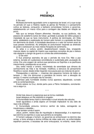 9


                                    2
                                PRESENÇA
    E Ele veio!
    Multissecularmente aguardado como a esperança de Israel, ei-Lo que surge
no período em que a História repete as glórias de Péricles e o pensamento
cultiva as belezas, conquanto a barbaria comandasse homens e governos,
estabelecendo um marco nOvo para a contagem das Idades em relação ao
porvir.
    Não que os tempos fOssem diferentes. Herodes, na sua jactância, não
passava de subalterno áulico de César, guindado à posição de relêvo graças à
impiedade de que se fazia instrumento. A política de dominação, em tOda
parte, estabelecia a exploração do homem pelo homem e a opressão da fôrça
em detrimento do direito. A sociedade desvairava e o valor do homem eram as
suas posses transitórias. As ambições se avolumavam traçando as diretrizes
do poder e estiolavam as mais nobres florações do sentimento...
    As artes e a cultura, porém, desabrochavam nesses dias, ensejando
maiores ideais na capital do Império que exportava conceitos de paz e beleza
não obstante o clangor da guerra e o aríete das arbitrariedades...
    ... E Ele veio!
    A Sua presença assinalou de paz o período da nova Era. Não a paz
externa, lavrada em audaciosos conciliábulos e sustentada pela usurpação do
crime: Era uma aragem de ventura que penetrava os Espíritos e os pacificava
interiormente, predispondo-os ao amor.
    Seu verbo manso e ameno, marchetado da severidade que dimana do
conhecimento da Vida e da Verdade, modificou a estrutura do pensamento
filosófico e social, desde então traçando nova pauta para as criaturas do porvir.
    Perseguições e calúnias — miasmas dos pequenos homens de todos os
tempos — não Lhe diminuiram a grandeza do ensino nem a elevação do
serviço. E mesmo crucificado não foi vencido...
    Submisso pela humildade excelsa nunca apareceu alquebrado, curvado
ante os contemporâneos.
    Erecto esteve na Cruz, donde partiu para a Pátria Verdadeira, ooncitando-
nos a segui-Lo.

                                      ***

   Ainda hoje Jesus é a esperança que se tornou realidade.
   Israel desejava um Rei arbitrário e vingador.
   A Humanidade tentou fazê-Lo dominador e cruel através dos séculos.
   Israel aguardava e ainda espera um Enviado implacável no seu ódio de
raça e de ambição.
   A Humanidade procurou torná-Lo senhor de todos, esmagando os
insubmissos e rebeldes...
   Hoje também ainda é assim.
   Jesus, porém, nestes dias de inquietação e desassossêgo, é a esperança
que domina os espíritos e a paz que penetra os corações.
   O homem subjuga o homem, os governos se entrechocam no domínio das
armas, a fome ameaça e dizima milhões de vidas cada ano, as enfermidades
espalham pavores, a escassez de amor enlouquece, no entanto, neste clima
 