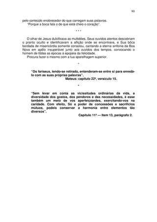 90

pelo conteúdo enobrecedor do que carregam suas palavras.
   “Porque a boca fala o de que está cheio o coração”.

                                    ***

   O olhar de Jesus dulcificava as multidões, Seus ouvidos atentos descobriam
o pranto oculto e identificavam a aflição onde se encontrava, e Sua bõca
bordada de misericórdia somente consolou, cantando a eterna sinfonia da Boa
Nova em apêlo insuperável junto aos ouvidos dos tempos, convocando o
homem de tôdas as épocas à epopéia da felicidade.
   Procura fazer o mesmo com a tua aparelhagem superior.

                                      *

     “Os fariseus, tendo-se retirado, entenderam-se entre si para enredá-
     lo com as suas próprias palavras”.
                           Mateus: capítulo 22º, versículo 15.

                                      *

     “Sem levar em conta as vicissitudes ordinárias da vida, a
     diversidade dos gostos, dos pendores e das necessidades, é esse
     também um meio de vos aperfeiçoardes, exercitando-vos na
     caridade. Com efeito, Só a poder de concessões e sacrifícios
     mútuos, podeis conservar a harmonia entre elementos tão
     diversos”.
                                  Capítulo 11º — Item 13, parágrafo 2.
 