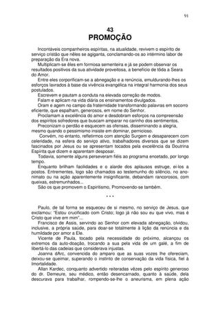 91


                                    43
                           PROMOÇÃO
    Incontáveis companheiros espíritas, na atualidade, revivem o espírito de
serviço cristão que nêles se agiganta, conclamando-os ao intérmino labor de
preparação da Era nova.
    Multiplicam-se êles em formosa sementeira e já se podem observar os
resultados positivos da sua atividade proveitosa, a benefício de tôda a Seara
do Amor.
    Entre eles corporificam-se a abnegação e a renúncia, emuldurando-lhes os
esforços lavrados à base da vivência evangélica na integral harmonia dos seus
postulados.
    Escrevem e pautam a conduta na elevada correção de modos.
    Falam e aplicam na vida diária os ensinamentos divulgados.
    Oram e agem no campo da fraternidade transformando palavras em socorro
eficiente, que espalham, generosos, em nome do Senhor.
    Proclamam a excelência do amor e desdobram esforços na compreensão
dos espíritos sofredores que buscam amparar no carinho dos sentimentos.
    Preconizam o perdão e esquecem as ofensas, disseminando a alegria,
mesmo quando o pessimismo insiste em dominar, pernicioso.
     Convém, no entanto, refletirmos com atenção Surgem e desaparecem com
celeridade, na esfera do serviço ativo, trabalhadores diversos que se dizem
fascinados por Jesus ou se apresentam tocados pela excelência da Doutrina
Espírita que dizem e aparentam desposar.
    Todavia, somente alguns perseveram fiéis ao programa encetado, por longo
tempo.
    Enquanto brilham facilidades e o alarde dos aplausos estruge, ei-los a
postos. Entrementes, logo são chamados ao testemunho do silêncio, no ano-
nimato ou na ação aparentemente insignificante, debandam rancorosos, com
queixas, estremunhados...
    São os que promovem o Espiritismo, Promovendo-se também.

                                    ***

    Paulo, de tal forma se esqueceu de si mesmo, no serviço de Jesus, que
exclamou: “Estou crucificado com Cristo; logo já não sou eu que vivo, mas é
Cristo que vive em mim”...
    Francisco de Assis, servindo ao Senhor com elevada abnegação, olvidou,
inclusive, a própria saúde, para doar-se totalmente à lição da renúncia e da
humildade por amor a Ele.
    Vicente de Paula, tocado pela necessidade do próximo, alcançou os
extremos da auto-doação, trocando a sua pela vida de um galé, a fim de
libertá-lo das cadeias que considerava injustas.
    Joanna dArc, convencida do amparo que as suas vozes lhe ofereciam,
deixou-se queimar, superando o instinto de conservação da vida física, fiel à
Imortalidade.
    Allan Kardec, conquanto advertido reiteradas vêzes pelo espírito generoso
do dr. Demeure, seu médico, então desencarnado, quanto à saúde, dela
descurava para trabalhar, rompendo-se-lhe o aneurisma, em plena ação
 