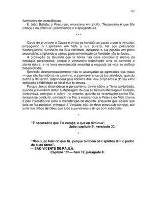 92

iluminativa de consciências.
    E João Batista, o Precursor, enunciava em júbilo: “Necessário é que Ele
cresça e eu diminua”, promovendo-o e apagando-se.

                                     ***

    Cuida de promover a Causa e olvida as transitórias casas a que te vinculas;
propagando o Espiritismo em tôda a sua pureza, fiel aos postulados
Kardequianos, ilumina-te na Sua claridade, deixando a tua pessoa em plano
secundário; ampliando o campo para sementação da Verdade não te iludas...
    A promoção da Doutrina que te honra não deve constituir-te motivo de
destaque personalista, porque o verdadeiro trabalhador ama na semente a
planta futura, e na terra reverdescida encontra a resposta da vida ao esfôrço
desenvolvido.
    Servindo desinteressadamente não te alcançarão as agressões dos maus
— que são transitórios no caminho; e a perseverança da tua atividade, quando
outros a deixaram, responderá pela nobreza dos teus propósitos e do teu valor
aplicados à fidelidade do ideal que te abrasa.
    Porque Jesus distendesse o pensamento divino sõbre a Terra conturbada,
quando pretendiam afetar a Mensagem de que se fizeram Mensageiro Celeste,
invectivava, enérgico e pulcro, no entanto, quando se levantavam contra Ele,
deixava-se conduzir, confiando no Pai, a ensinar que a Palavra de Vida Eterna
é pão insubstituível para a manutenção do espírito, enquanto que aquêle que
dela se faz portador, entregue à Verdade, não se deve preocupar consigo, por
estar nas mãos de Deus que tudo supervisiona e dirige com sabedoria.

                                       *

      “É necessário que Ele cresça, e que eu diminua”.
                              João: capítulo 3º, versículo 30.

                                       *

     “Não ouso falar do que fiz, porque também os Espíritos têm o pudor
     de suas obras”.
     — SÃO VICENTE DE PAULA.
                 Capítulo 13º — Item 12, parágrafo 6.
 