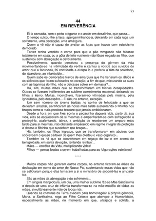 93


                                 44
                           EM REVERÊNCIA
    Ei-la cansada, com o peito ofegante e o andar em desalinho, que passa...
    O tempo sulcou-lhe a face, apergaminhando-a, deixando em cada ruga um
sofrimento, uma decepção, uma amargura.
    Quem a vê não é capaz de avaliar as lutas que travou com estoicismo
demorado.
    Talvez tenha vendido o corpo para que o pão mmguado não faltasse
totalmente em casa, ou a gôta de leite nutriente não fôsse negado ao filho, que
sustentou com abnegação e devotamento.
    Possivelmente, quando percebeu a presença do gérmen da vida
movimentando-se na intimidade do ventre e cantou a notícia aos ouvidos do
amor que a fecundou, foi convidada a extirpá-lo e preferiu a rota da soledade,
do abandono, ao infanticídio...
    Quem sabe os demorados travos de amargura que lhe tisnaram os lábios e
os silêncios que foram sufocados no coração, a fim de que, misturando as suas
com as lágrimas do filho, não o deixasse sofrer em demasia?...
    Há, sim, muitas mães que se transformaram em hienas desapiedadas.
Outras se fizeram indiferentes ao sublime cometimento maternal, deixando os
filhos a êsmo. Muitas, incontáveis, fizeram-no vitimadas pela miséria, pela
ignorância, pelo desespêro... E são, no entanto, exceção.
    Um sem número de jovens traídas no sonho de felicidade a que se
deixaram arrastar, santificaram as horas mais tarde sustentando o filhinho nos
braços como o mais precioso tesouro que jamais ambicionaram.
    Desde a hora em que lhes sorriu o pedacinho daquela vida, parte da sua
vida, elas se esqueceram de si mesmas e empenharam-se com sofreguidão a
protegê-lo, acalentando, talvez, a ambição de receberem um amparo mais
tarde para si mesmas, não obstante amparando em regime integral de proteção
e defesa o filhinho que sustinham nos braços...
    Há, também, os filhos ingratos, que se transformaram em abutres que
sobrevoam o quase cadáver de quem lhes ofertou o vaso orgânico...
    Também os há que se converteram em regaço de luz e em aroma de
benignidade, em santa devoção, tentando retribuir...
    Mães — estrêlas da Vida, multiplicando vidas!
    Filhos — gemas brutas a serem trabalhadas para as fulgurações estelares!

                                     ***

   Muitos corpos não geraram outros corpos, no entanto fizeram-se mães da
dedicação em nome do amor de Nosso Pai, sustentando essas vidas que não
se estiolaram porque elas tomaram a si o ministério de socorrê-las e ampará-
las.
   São as mães da abnegação e do sofrimento...
   Em singela manjedoura, um dia, uma mulher sublime fêz-se Mãe Santíssima
e depois de uma cruz de infâmia transformou-se na mãe-modêlo de tôdas as
mães, simultãneamente mãe de todos nós.
   Quando as criaturas da Terra evocam para homenagear a própria genitora,
Maria, a Santíssima, roga ao Filho Celeste que abençoe a Humanidade,
especialmente as mães, no momento em que, ultrajada e sofrida, a
 