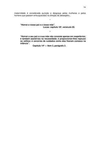 94

maternidade é considerada punição e desgraça pelas mulheres e pelos
homens que passam enlouquecidos na direção do desespêro...

                                    *

     “Honrai a vosso pai e a vossa mãe”.
                             Lucas: capítulo 18º, versículo 20.

                                    *

     “Honrar a seu pai e a sua mãe não consiste apenas em respeitá-los;
     é também assisti-los na necessidade; é proporcionar-lhes repouso
     na velhice; é cercá-los de cuidados como eles fizeram conosco na
     infância”.
                  Capítulo 14º — Item 3, parágrafo 2.
 