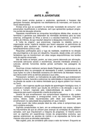 95


                               45
                       ANTE À JUVENTUDE
    Como jovem arrolas queixas e azedumes, apontando o fracasso das
gerações transatas, derrapando nos desfiladeiros da insensatez, em busca de
novos desencantos.
    Anotas erros que se sucedem na chamada “sociedade de consumo”, com
prevenções injustificáveis e complexas, sem que apresentes qualquer progra-
ma correto de elevação eficiente.
    Repassas mentalmente as conquistas tecnológicas dêstes dias, acusas os
familiares e genitores que debandam da intimidade doméstica para as lutas
externas, entregando os filhos a servos e a escolas-maternais, a creches e
jardins de infância, do que resultam desamor e desajustes irreversíveis.
    A “volta às origens”, que preconizas, inspirada na rebeldia contra a
organização social, impõe-te reações que fazem esquecer os patrimônios da
inteligência para açularem os instintos que se desgovernam, conspirando
lamentàvelmente contra a vida...
    Requisitas justificações para a fuga da realidade, evadindo-te na direção
dos alucinógenos e do sexo em desalinho, flutuando, desde então, em sonhos
fantásticos que se transformam em altas cargas esquizofrênicas nos tecidos
sutis do espírito encarnado...
    São de todos os tempos, porém, as lutas juvenis laborando por afirmação,
renovando estruturas sociais e econômicas, ativando interêsses artísticos e
culturais, abrindo horizontes dantes jamais sonhados nas paisagens da
Ciência.
    Doutrinas cínicas medraram sempre desde Diógenes que estruturava o seu
pensamento ético na concepção do desrespeito à ordem, fundamentando as
suas lições no culto à liberdade excessiva em detrimento da liberdade mesma
que devia existir entre as demais pessoas à sua volta...
    Floresceram, também, os motivadores da ação edificante que enobreceram
a espécie humana, fazendo-a sobreviver às calamidades e impulsionando o ser
na direção da saúde e da relativa felicidade que já alguns podem fruir mesmo
na Terra.
    Jovem, não é apenas aquêle que dispõe de aparelhagem fisiológica nova. A
juventude é estado interior que resulta do otimismo e da elevação a que se
vincula o homem, inspirado pela indestrutibilidade do espírito — única
segurança para quem empreende a tarefa da própria paz.
    Jovens há que envelheceram nos compromissos negativos e não podem
recomeçar, amargurados e amargurantes como se encontram. Enquanto
outros, idosos, estão rejuvenescidos pelo ideal que esposam sem
envelherecem na caducidade dos propósitos em que insistem.
    Corpo jovem não indica posição ideal da vida, antes é compromisso para
com a própria evolução.
    Espíritos amadurecidos no bem, em se emboscando nos corpos, refletem
na indumentária de que se utilizam para avançar as condições de equilíbrio e
sensatez, com que impulsionam a máquina do progresso. O mesmo ocorre
com os espíritos em experiências iniciais da programática evolutiva, que
apenas exteriorizam as paixões do instinto e as expressões da forma sem
maiores vôos para as elevadas aspirações.
    Não cogites, pois, de considerar pelo corpo o valor do homem. Enquanto se
 