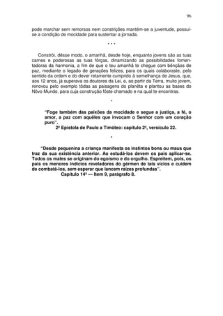 96

pode marchar sem remorsos nem constrições mantém-se a juventude, possui-
se a condição de mocidade para sustentar a jornada.

                                      ***

   Constrói, dêsse modo, o amanhã, desde hoje, enquanto jovens são as tuas
carnes e poderosas as tuas fôrças, dinamizando as possibilidades fomen-
tadoras da harmonia, a fim de que o teu amanhã te chegue com bênçãos de
paz, mediante o legado de gerações felizes, para os quais colaboraste, pelo
sentido da ordem e do dever retamente cumprido à semelhança de Jesus, que,
aos 12 anos, já superava os doutores da Lei, e, ao partir da Terra, muito jovem,
renovou pelo exemplo tôdas as paisagens do planêta e plantou as bases do
Nôvo Mundo, para cuja construção fôste chamado e na qual te encontras.

                                       *

      “Foge também das paixões da mocidade e segue a justiça, a fé, o
      amor, a paz com aquêles que invocam o Senhor com um coração
      puro”.
          2ª Epístola de Paulo a Timóteo: capítulo 2º, versículo 22.

                                       *

    “Desde pequenina a criança manifesta os instintos bons ou maus que
traz da sua existência anterior. Ao estudá-los devem os pais aplicar-se.
Todos os males se originam do egoísmo e do orgulho. Espreitem, pois, os
pais os menores indícios reveladores do gérmen de tais vícios e cuidem
de combatê-los, sem esperar que lancem raízes profundas”.
             Capítulo 14º — Item 9, parágrafo 8.
 