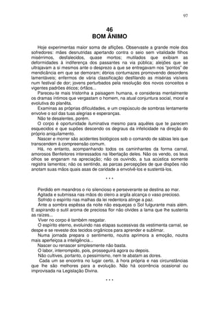97


                                 46
                              BOM ÂNIMO
    Hoje experimentas maior soma de aflições. Observaste a grande mole dos
sofredores: mães desnutridas apertando contra o seio sem vitalidade filhos
misérrimos, desfalecidos, quase mortos; mutilados que exibiam as
deformidades à indiferença dos passantes na via pública; aleijões que se
ultrajavam a si mesmos ante o desprezo a que se entregavam nos “pontos” de
mendicância em que se demoram; ébrios contumazes promovendo desordens
lamentáveis; enfermos de vária classificação desfilando as misérias visíveis
num festival de dor; jovens perturbados pela resolução dos novos conceitos e
vigentes padrões éticos; órfãos...
    Pareceu-te mais tristonha a paisagem humana, e consideras mentalmente
os dramas íntimos que vergastam o homem, na atual conjuntura social, moral e
evolutiva do planêta.
    Examinas as próprias dificuldades, e um crepúsculo de sombras lentamente
envolve o sol das tuas alegrias e esperanças.
    Não te desalentes, porém.
    O corpo é oportunidade iluminativa mesmo para aquêles que te parecem
esquecidos e que supões descendo os degraus da infelicidade na direção do
próprio aniquilamento.
    Nascer e morrer são acidentes biológicos sob o comando de sábias leis que
transcendem à compreensão comum.
    Há, no entanto, acompanhando todos os caminhantes da forma carnal,
amorosos Benfeitores interessados na libertação deles. Não os vendo, os teus
olhos se enganam na apreciação; não os ouvindo, a tua acústica somente
registra lamentos; não os sentindo, as parcas percepções de que dispões não
anotam suas mãos quais asas de caridade a envolvê-los e sustentá-los.

                                     ***

   Perdido em meandros o rio silencioso e perseverante se destina ao mar.
   Agitada e submissa nas mãos do oleiro a argila alcança o vaso precioso.
   Sofrido o espírito nas malhas da lei redentora atinge a paz.
   Ante a sombra espêssa da noite não esqueças o Sol fulgurante mais além.
E aspirando o sutil aroma de preciosa flor não olvides a lama que lhe sustenta
as raízes...
   Viver no corpo é também resgatar.
   O espírito eterno, evoluindo nas etapas sucessivas da vestimenta carnal, se
despe e se reveste dos tecidos orgânicos para aprender e sublimar.
   Numa jornada prepara o sentimento, noutra aprimora a emoção, noutra
mais aperfeiçoa a inteligência...
   Nascer ou renascer simplesmente não basta.
   O labor, interrompido, pois, prosseguirá agora ou depois.
    Não cultives, portanto, o pessimismo, nem te abatam as dores.
    Cada um se encontra no lugar certo, à hora própria e nas circunstâncias
que lhe são melhores para a evolução. Não há ocorrência ocasional ou
improvisada na Legislação Divina.

                                     ***
 