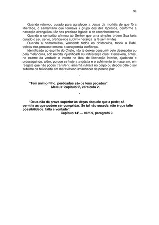 98



    Quando retornou curado para agradecer a Jesus da morféia de que fôra
libertado, o samaritano que formava o grupo dos dez leprosos, conforme a
narração evangélica, fêz-nos precioso legado: o do reconhecimento.
    Quando o centurião afirmou ao Senhor que uma simples ordem Sua faria
curado o seu servo, ofertou-nos sublime herança: a fé sem limites.
    Quando a hemorroíssa, vencendo todos os obstáculos, tocou o Rabi,
deixou-nos precioso ensino: a coragem da confiança.
    Identificado ao espírito do Cristo, não te deixes consumir pelo desespêro ou
pela melancolia, sob revolta injustificada ou indiferença cruel. Persevera, antes,
no exame da verdade e insiste no ideal de libertação interior, ajudando e
prosseguindo, além, porque se hoje a angústia e o sofrimento te maceram, em
resgate que não podes transferir, amanhã rutilará no corpo ou depois dêle o sol
sublime da felicidade em maravilhoso amanhecer de perene paz.

                                        *

    “Tem ânimo filho: perdoados são os teus pecados”.
                  Mateus: capítulo 9º, versículo 2.

                                        *

   “Deus não dá prova superior às fôrças daquele que a pede; só
permite as que podem ser cumpridas. Se tal não sucede, não é que falte
possibilidade: falta a vontade”.
                          Capítulo 14º — Item 9, parágrafo 9.
 