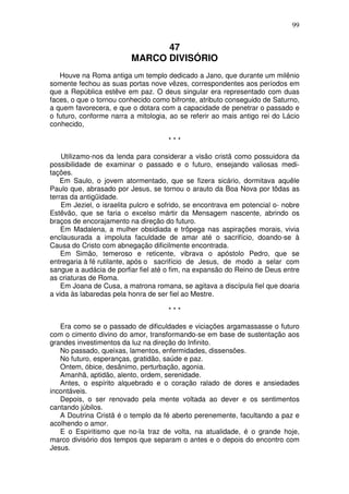 99


                                47
                          MARCO DIVISÓRIO
   Houve na Roma antiga um templo dedicado a Jano, que durante um milênio
somente fechou as suas portas nove vêzes, correspondentes aos períodos em
que a República estêve em paz. O deus singular era representado com duas
faces, o que o tornou conhecido como bifronte, atributo conseguido de Saturno,
a quem favorecera, e que o dotara com a capacidade de penetrar o passado e
o futuro, conforme narra a mitologia, ao se referir ao mais antigo rei do Lácio
conhecido,

                                      ***

    Utilizamo-nos da lenda para considerar a visão cristã como possuidora da
possibilidade de examinar o passado e o futuro, ensejando valiosas medi-
tações.
    Em Saulo, o jovem atormentado, que se fizera sicário, dormitava aquêle
Paulo que, abrasado por Jesus, se tornou o arauto da Boa Nova por tôdas as
terras da antigüidade.
    Em Jeziel, o israelita pulcro e sofrido, se encontrava em potencial o- nobre
Estêvão, que se faria o excelso mártir da Mensagem nascente, abrindo os
braços de encorajamento na direção do futuro.
    Em Madalena, a mulher obsidiada e trôpega nas aspirações morais, vivia
enclausurada a impoluta faculdade de amar até o sacrifício, doando-se à
Causa do Cristo com abnegação dificilmente encontrada.
    Em Simão, temeroso e reticente, vibrava o apóstolo Pedro, que se
entregaria à fé rutilante, após o sacrifício de Jesus, de modo a selar com
sangue a audácia de porfiar fiel até o fim, na expansão do Reino de Deus entre
as criaturas de Roma.
    Em Joana de Cusa, a matrona romana, se agitava a discípula fiel que doaria
a vida às labaredas pela honra de ser fiel ao Mestre.

                                      ***

   Era como se o passado de dificuldades e viciações argamassasse o futuro
com o cimento divino do amor, transformando-se em base de sustentação aos
grandes investimentos da luz na direção do Infinito.
   No passado, queixas, lamentos, enfermidades, dissensões.
   No futuro, esperanças, gratidão, saúde e paz.
   Ontem, óbice, desânimo, perturbação, agonia.
   Amanhã, aptidão, alento, ordem, serenidade.
   Antes, o espírito alquebrado e o coração ralado de dores e ansiedades
incontáveis.
   Depois, o ser renovado pela mente voltada ao dever e os sentimentos
cantando júbilos.
   A Doutrina Cristã é o templo da fé aberto perenemente, facultando a paz e
acolhendo o amor.
   E o Espiritismo que no-la traz de volta, na atualidade, é o grande hoje,
marco divisório dos tempos que separam o antes e o depois do encontro com
Jesus.
 