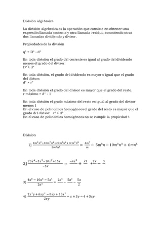 División algebraica
La división algebraica es la operación que consiste en obtener una
expresión llamada cociente y otra llamada residuo, conociendo otras
dos llamadas dividiendo y divisor.
Propiedades de la división
q° = D° - d°
En toda división el grado del cociente es igual al grado del dividendo
menos el grado del divisor.
D° ≥ d°
En toda división, el grado del dividendo es mayor o igual que el grado
del divisor:
d° > r°
En toda división el grado del divisor es mayor que el grado del resto.
r máximo = d° - 1
En toda división el grado máximo del resto es igual al grado del divisor
menos 1
En el caso de polinomios homogéneos el grado del resto es mayor que el
grado del divisor: r° > d°
En el caso de polinomios homogéneos no se cumple la propiedad 4
Division
1)
8𝑚9 𝑛2−10𝑚7 𝑛4−20𝑚5 𝑛6+12𝑚3 𝑛8
2𝑚2 𝑛3
=
4𝑚7
𝑚
− 5𝑚5
𝑛 − 10𝑚3
𝑛3
+ 6𝑚𝑛5
2)
20𝑥4−5𝑥3−10𝑥2+15𝑥
−5𝑥
=
−4𝑥3
+
𝑥3
+
2𝑥
−
3
3)
4𝑎8
− 10𝑎6
− 5𝑎4
2𝑎3
=
2𝑎5
−
5𝑎3
−
5𝑎
2
4)
2𝑥2
𝑦 + 6𝑥𝑦2
− 8𝑥𝑦 + 10𝑥2
2𝑥𝑦
= 𝑥 + 3𝑦 − 4 + 5𝑥𝑦
 