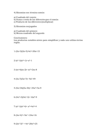 4) Binomios con término común
a) Cuadrado del común
b) Suma o resta de los diferentes por el común
c) Producto de los diferentes (multiplicar)
5) Binomios conjugados
a) Cuadrado del primero
b) Menos cuadrado del segundo
Conclusiones:
Los productos notables sirven para simplificar y cada uno utiliza ciertas
reglas.
1-(2x+3)(2x+5) 4x2+30x+15
2-(x2-1)(x2+1)= x4-1
3-(m+4)(m-2)= m2+2m-8
4-(3a-7)(3a+7)= 9a2-49
5-(5a+3b)(5a-2b)= 25a2+5a-9
6-(4x3+3)(4x3-3)= 16x9-9
7-(a2-1)(a2-4)= a4+4a2+4
8-(3a+4)2= 9a2 +24a+16
9-(2x2-5)2 = 4x4-20x2+25
 