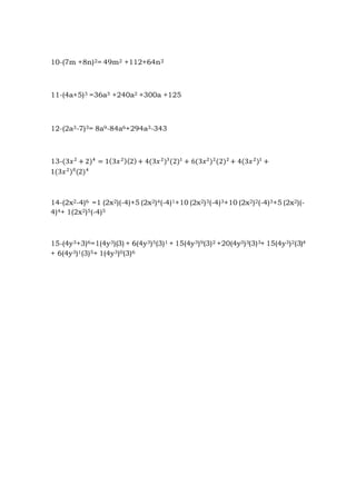 10-(7m +8n)2= 49m2 +112+64n2
11-(4a+5)3 =36a3 +240a2 +300a +125
12-(2a3-7)3= 8a9-84a6+294a3-343
13-(3𝑥2
+ 2)4
= 1(3𝑥2)(2)+ 4(3𝑥2
)3
(2)1
+ 6(3𝑥2
)2
(2)2
+ 4(3𝑥2
)1
+
1(3𝑥2
)0
(2)4
14-(2x2-4)6 =1 (2x2)(-4)+5 (2x2)4(-4)1+10 (2x2)3(-4)3+10 (2x2)2(-4)3+5 (2x2)(-
4)4+ 1(2x2)5(-4)5
15-(4y3+3)6=1(4y3)(3) + 6(4y3)5(3)1 + 15(4y3)9(3)2 +20(4y3)3(3)3+ 15(4y3)2(3)4
+ 6(4y3)1(3)5+ 1(4y3)0(3)6
 