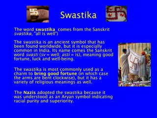 Swastika
The word swastika comes from the Sanskrit
svastika, "all is well")
The swastika is an ancient symbol that has
been found worldwide, but it is especially
common in India. Its name comes the Sanskrit
word svasti (sv = well; asti = is), meaning good
fortune, luck and well-being.
The swastika is most commonly used as a
charm to bring good fortune (in which case
the arms are bent clockwise), but it has a
variety of religious meanings as well.
The Nazis adopted the swastika because it
was understood as an Aryan symbol indicating
racial purity and superiority.

 