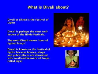 What is Divali about?
Divali or Diwali is the Festival of
Lights
Diwali is perhaps the most wellknown of the Hindu festivals.
The word Diwali means 'rows of
lighted lamps'.
Diwali is known as the 'festival of
lights' because houses, shops
and public places are decorated
with small earthenware oil lamps
called diyas

 