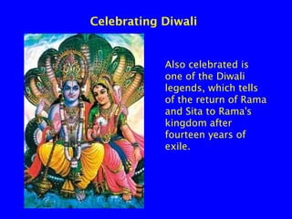 Celebrating Diwali

Also celebrated is
one of the Diwali
legends, which tells
of the return of Rama
and Sita to Rama's
kingdom after
fourteen years of
exile.

 
