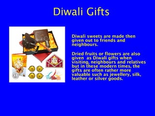 Diwali Gifts
Diwali sweets are made then
given out to friends and
neighbours.
Dried fruits or flowers are also
given as Diwali gifts when
visiting, neighbours and relatives
but in these modern times, the
gifts are often rather more
valuable such as jewellery, silk,
leather or silver goods.

 