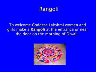 Rangoli
To welcome Goddess Lakshmi women and
girls make a Rangoli at the entrance or near
the door on the morning of Diwali.

 