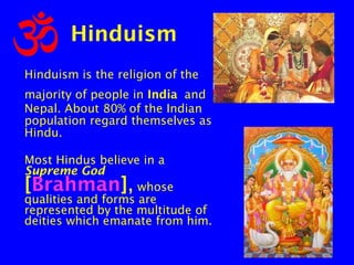 Hinduism
Hinduism is the religion of the
majority of people in India and
Nepal. About 80% of the Indian
population regard themselves as
Hindu.
Most Hindus believe in a
Supreme God
whose
qualities and forms are
represented by the multitude of
deities which emanate from him.

[Brahman],

 