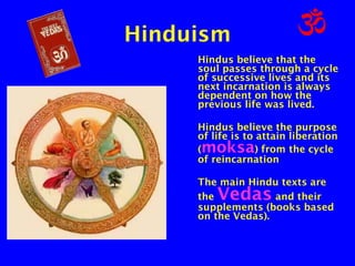 Hinduism
Hindus believe that the
soul passes through a cycle
of successive lives and its
next incarnation is always
dependent on how the
previous life was lived.
Hindus believe the purpose
of life is to attain liberation
(
) from the cycle
of reincarnation

moksa

The main Hindu texts are
the
and their
supplements (books based
on the Vedas).

Vedas

 