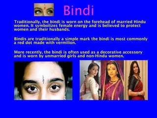 Bindi
Traditionally, the bindi is worn on the forehead of married Hindu
women. It symbolizes female energy and is believed to protect
women and their husbands.
Bindis are traditionally a simple mark the bindi is most commonly
a red dot made with vermilion.
More recently, the bindi is often used as a decorative accessory
and is worn by unmarried girls and non-Hindu women.

 