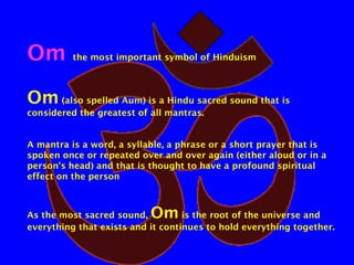 Om

the most important symbol of Hinduism

Om (also spelled Aum) is a Hindu sacred sound that is
considered the greatest of all mantras.
A mantra is a word, a syllable, a phrase or a short prayer that is
spoken once or repeated over and over again (either aloud or in a
person's head) and that is thought to have a profound spiritual
effect on the person

Om

As the most sacred sound,
is the root of the universe and
everything that exists and it continues to hold everything together.

 