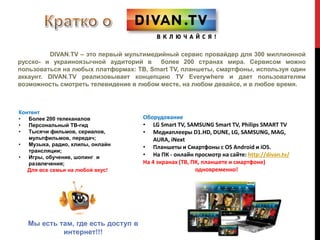 DIVAN.TV – это первый мультимедийный сервис провайдер для 300 миллионной 
русско- и украиноязычной аудиторий в более 200 странах мира. Сервисом можно 
пользоваться на любых платформах: ТВ, Smart TV, планшеты, смартфоны, используя один 
аккаунт. DIVAN.TV реализовывает концепцию TV Everywhere и дает пользователям 
возможность смотреть телевидение в любом месте, на любом девайсе, и в любое время. 
Контент 
• Более 200 телеканалов 
• Персональный ТВ-гид 
• Тысячи фильмов, сериалов, 
мультфильмов, передач; 
• Музыка, радио, клипы, онлайн 
трансляции; 
• Игры, обучение, шопинг и 
развлечения; 
Для все семьи на любой вкус! 
Оборудование 
• LG Smart TV, SAMSUNG Smart TV, Philips SMART TV 
• Медиаплееры D1.HD, DUNE, LG, SAMSUNG, MAG, 
AURA, iNext 
• Планшеты и Смартфоны с OS Android и iOS. 
• На ПК - онлайн просмотр на сайте: http://divan.tv/ 
На 4 экранах (ТВ, ПК, планшете и смартфоне) 
одновременно! 
Мы есть там, где есть доступ в 
интернет!!! 
 