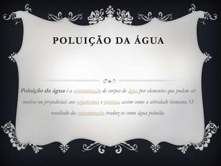 POLUIÇÃO DA ÁGUA



Poluição da água é a contaminação de corpos de água por elementos que podem ser
 nocivos ou prejudiciais aos organismos e plantas, assim como a atividade humana. O
              resultado da contaminação traduz-se como água poluída.
 