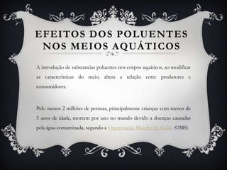 EFEITOS DOS POLUENTES
 NOS MEIOS AQUÁTICOS
A introdução de substancias poluentes nos corpos aquáticos, ao modificar
as características do meio, altera a relação entre produtores e
consumidores.



Pelo menos 2 milhões de pessoas, principalmente crianças com menos de
5 anos de idade, morrem por ano no mundo devido a doenças causadas
pela água contaminada, segundo a Organização Mundial da Saúde (OMS)
 
