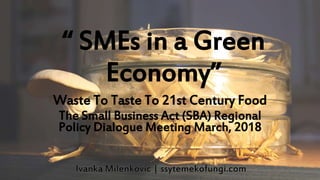 “ SMEs in a Green
Economy”
Waste To Taste To 21st Century Food
The Small Business Act (SBA) Regional
Policy Dialogue Meeting March, 2018
 