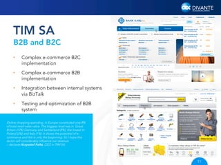 TIM SA
B2B and B2C
• 

Complex e-commerce B2C
implementation

• 

Complex e-commerce B2B
implementation

• 

Integration between internal systems
via BizTalk

• 

Testing and optimization of B2B
system

Online shopping spending in Europe constituted only 8%
of total retail sales value. The biggest level was in Great
Britain (12%) Germany and Switzerland (9%), the lowest in
Poland (3%) and Italy (1%). It shows the potential of ecommerce and this is only the beginning. So I hope this
sector will considerably inﬂuence our revenue.
– declares Krzysztof Folta, CEO in TIM SA.

11

 