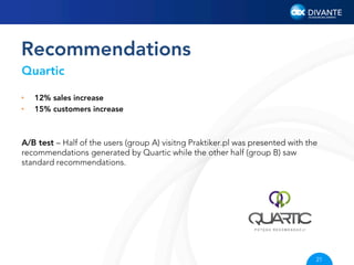 Recommendations
Quartic
• 
• 

12% sales increase
15% customers increase

A/B test – Half of the users (group A) visitng Praktiker.pl was presented with the
recommendations generated by Quartic while the other half (group B) saw
standard recommendations.

21

 