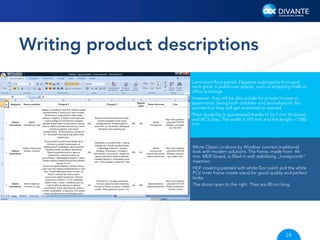 Writing product descriptions
Laminated ﬂoor panels Elegance bubinga by Kronopol
work great in public-use spaces, such us shopping malls or
ofﬁce buildings.
However, they will be also suitale for private houses or
apartments, being both children- and animal-proof. No
worries that they will get scratched or stained.
Their durability is guaranteed thanks to its 7 mm thickness
and AC3 class. The width is 193 mm and the length – 1380
mm.

White Classic in-doors by Windoor connect traditional
look with modern solutions. The frame. made from 44mm MDF board, is ﬁlled in with stabilizing „honeycomb”
insertion.
HDF covering painted with white Gori paint and the white
PCV inner frame create stand for good quality and perfect
looks.
The doors open to the right. They are 80 cm long.

24

 
