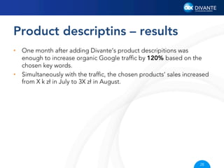 Product descriptins – results
•  One month after adding Divante’s product descripitions was
enough to increase organic Google trafﬁc by 120% based on the
chosen key words.
•  Simultaneously with the trafﬁc, the chosen products’ sales increased
from X k zł in July to 3X zł in August.

28

 